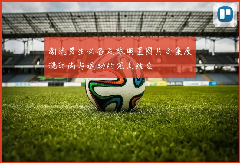 潮流男生必备足球明星图片合集展现时尚与运动的完美结合