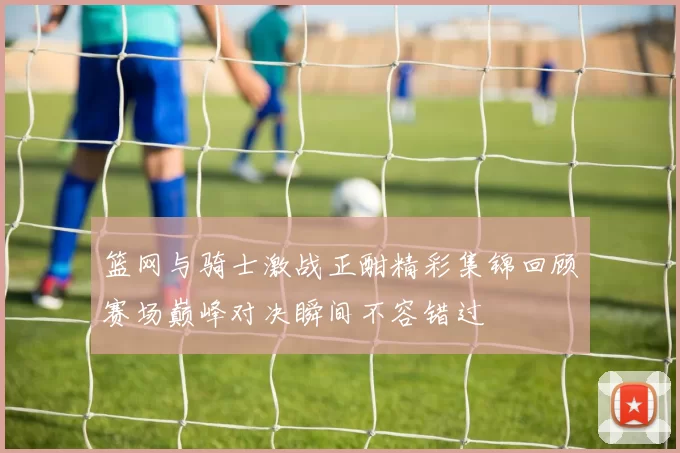 篮网与骑士激战正酣精彩集锦回顾赛场巅峰对决瞬间不容错过