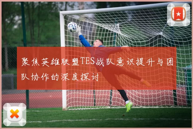 聚焦英雄联盟TES战队意识提升与团队协作的深度探讨