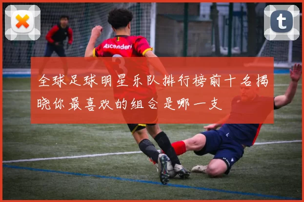 全球足球明星乐队排行榜前十名揭晓你最喜欢的组合是哪一支