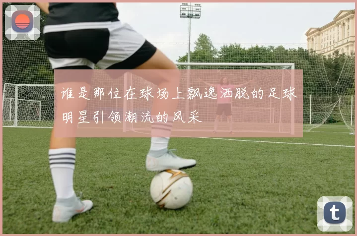 谁是那位在球场上飘逸洒脱的足球明星引领潮流的风采