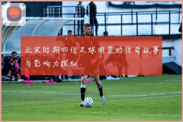 北宋时期四位足球明星的传奇故事与影响力探秘