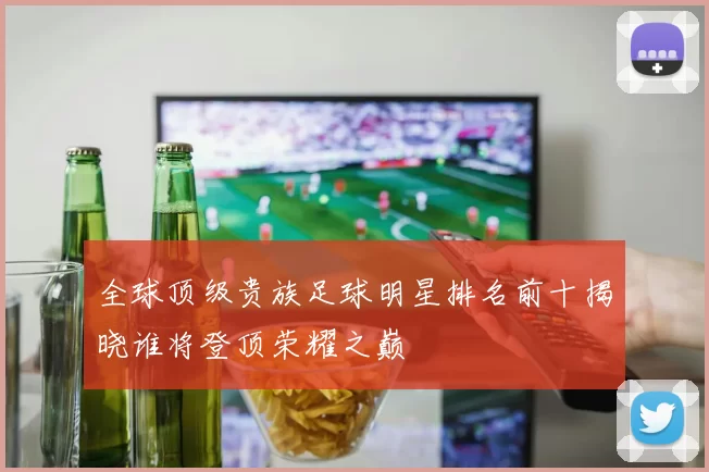 全球顶级贵族足球明星排名前十揭晓谁将登顶荣耀之巅
