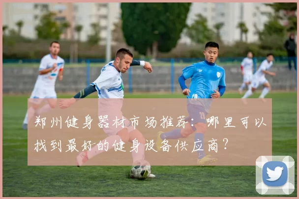郑州健身器材市场推荐：哪里可以找到最好的健身设备供应商？