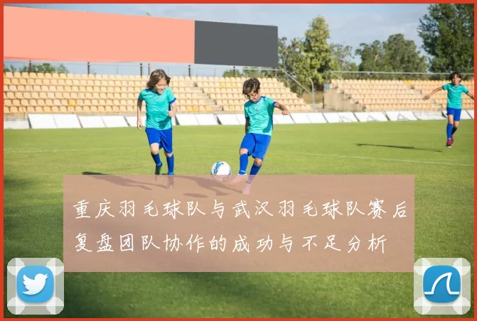 重庆羽毛球队与武汉羽毛球队赛后复盘团队协作的成功与不足分析