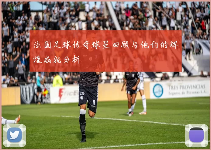 法国足球传奇球星回顾与他们的辉煌成就分析