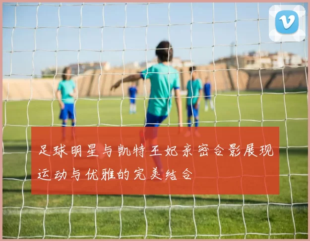足球明星与凯特王妃亲密合影展现运动与优雅的完美结合