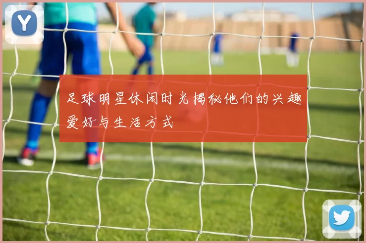 足球明星休闲时光揭秘他们的兴趣爱好与生活方式