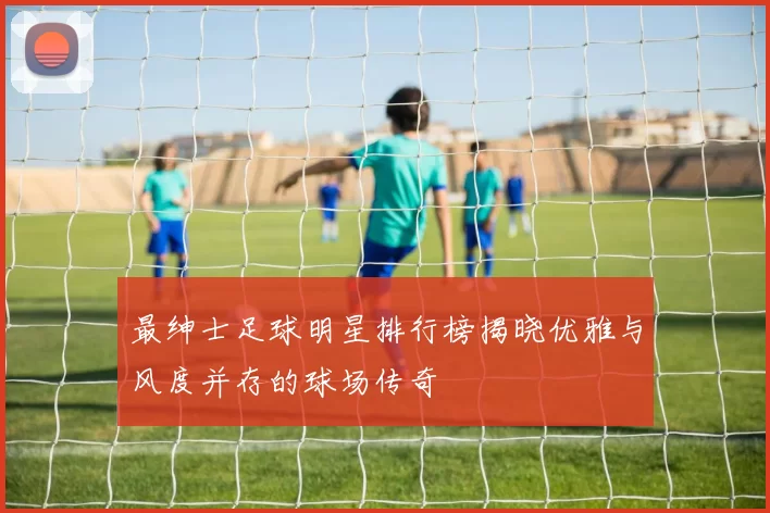 最绅士足球明星排行榜揭晓优雅与风度并存的球场传奇