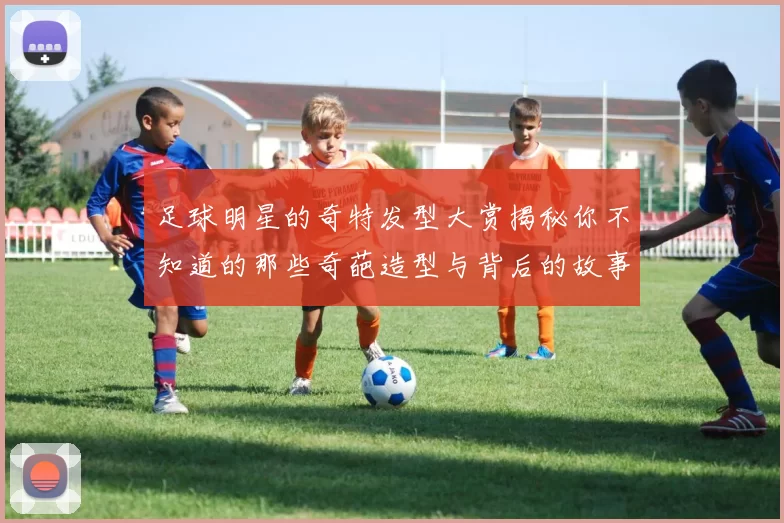 足球明星的奇特发型大赏揭秘你不知道的那些奇葩造型与背后的故事