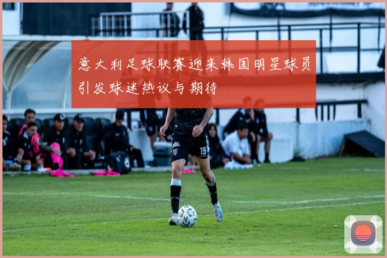意大利足球联赛迎来韩国明星球员引发球迷热议与期待