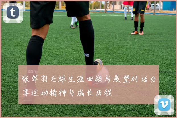 张军羽毛球生涯回顾与展望对话分享运动精神与成长历程