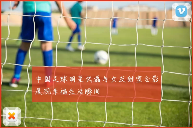 中国足球明星武磊与女友甜蜜合影展现幸福生活瞬间