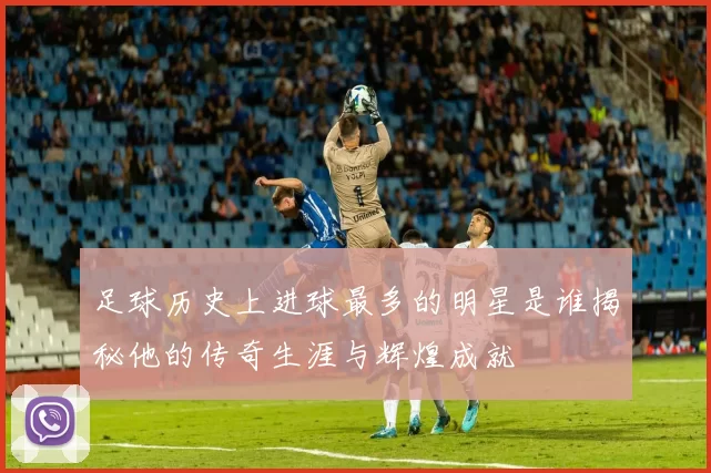足球历史上进球最多的明星是谁揭秘他的传奇生涯与辉煌成就