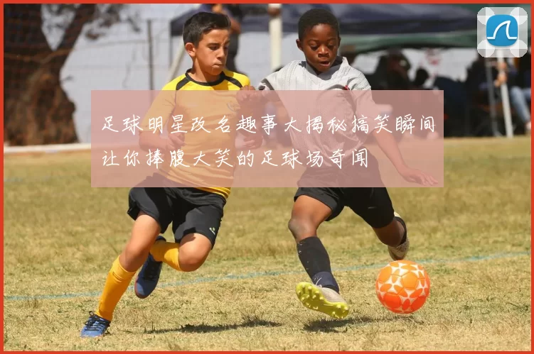 足球明星改名趣事大揭秘搞笑瞬间让你捧腹大笑的足球场奇闻
