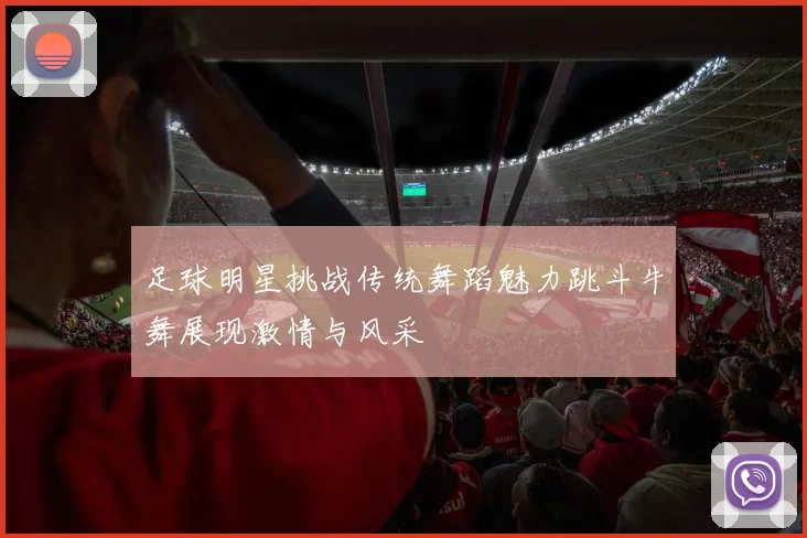 足球明星挑战传统舞蹈魅力跳斗牛舞展现激情与风采