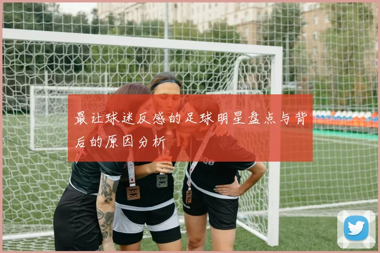最让球迷反感的足球明星盘点与背后的原因分析