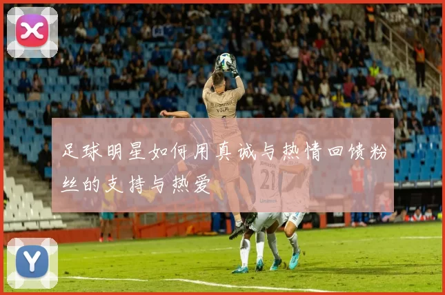 足球明星如何用真诚与热情回馈粉丝的支持与热爱