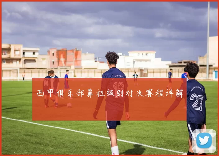 西甲俱乐部鼻祖级别对决赛程详解