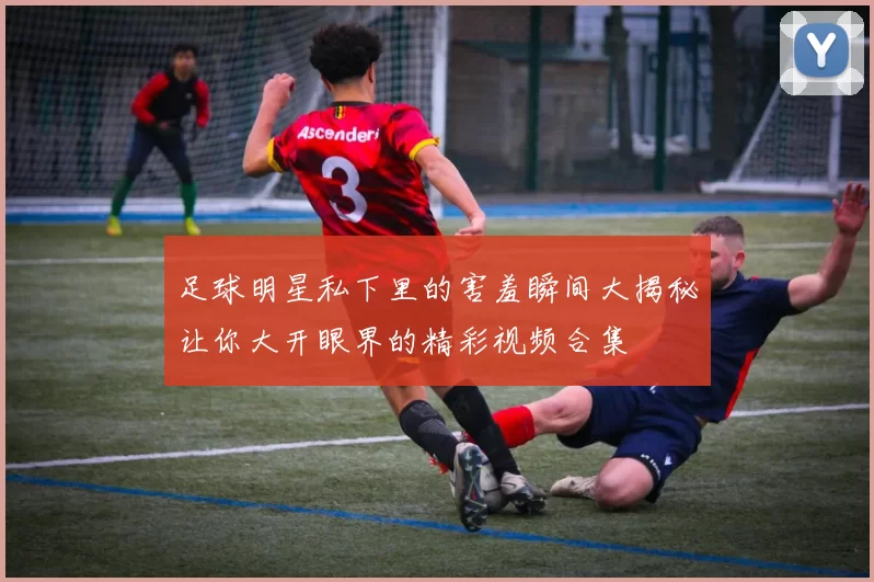 足球明星私下里的害羞瞬间大揭秘让你大开眼界的精彩视频合集
