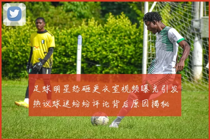 足球明星怒砸更衣室视频曝光引发热议球迷纷纷评论背后原因揭秘