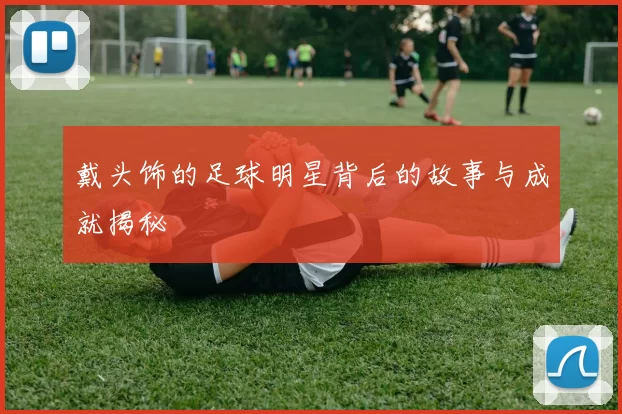 戴头饰的足球明星背后的故事与成就揭秘