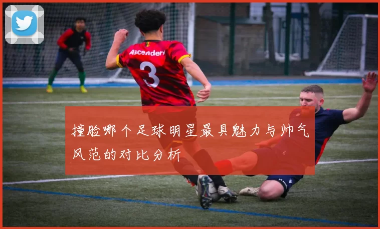 撞脸哪个足球明星最具魅力与帅气风范的对比分析
