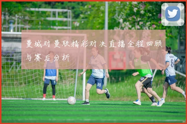 曼城对曼联精彩对决直播全程回顾与赛后分析
