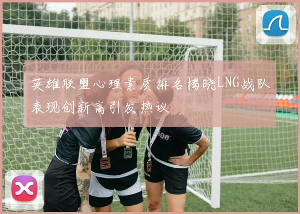 英雄联盟心理素质排名揭晓LNG战队表现创新高引发热议