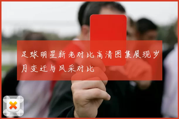 足球明星新老对比高清图集展现岁月变迁与风采对比