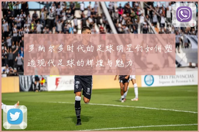 罗纳尔多时代的足球明星们如何塑造现代足球的辉煌与魅力