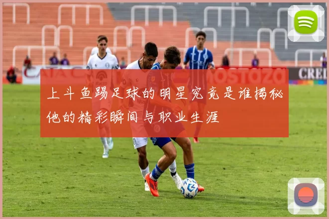 上斗鱼踢足球的明星究竟是谁揭秘他的精彩瞬间与职业生涯