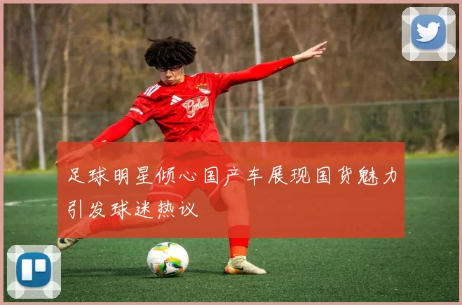 足球明星倾心国产车展现国货魅力引发球迷热议