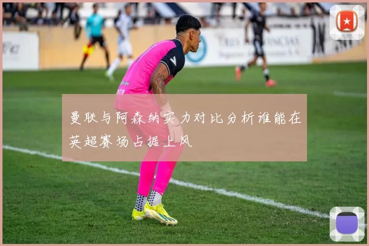 曼联与阿森纳实力对比分析谁能在英超赛场占据上风