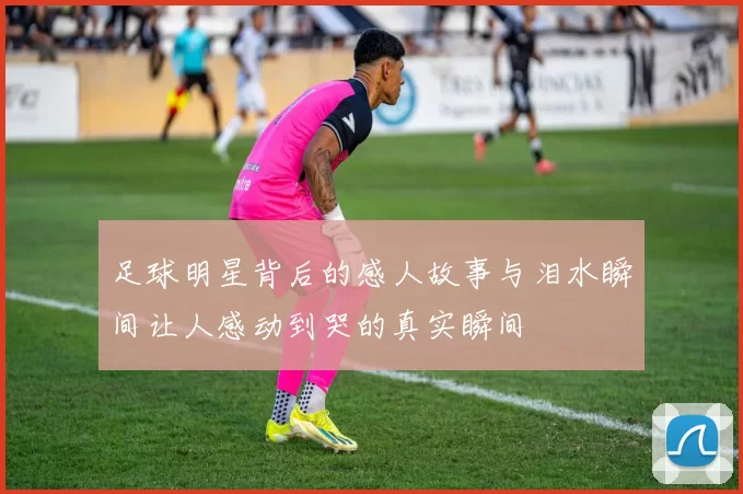 足球明星背后的感人故事与泪水瞬间让人感动到哭的真实瞬间