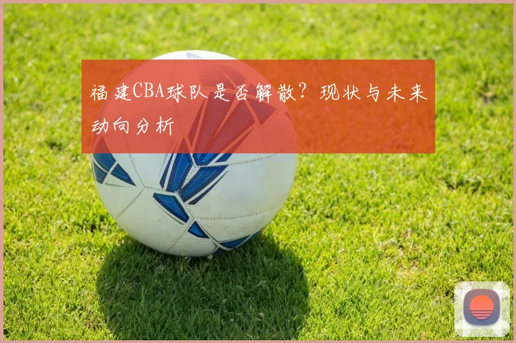 福建CBA球队是否解散？现状与未来动向分析
