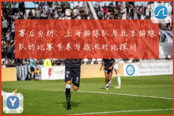 赛后分析：上海排球队与北京排球队的比赛节奏与战术对比探讨