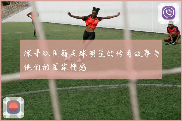 探寻双国籍足球明星的传奇故事与他们的国家情感